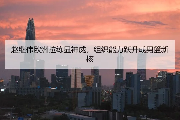 赵继伟欧洲拉练显神威，组织能力跃升成男篮新核
