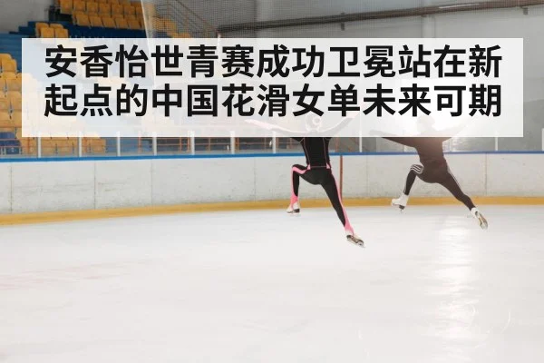 安香怡世青赛成功卫冕站在新起点的中国花滑女单未来可期